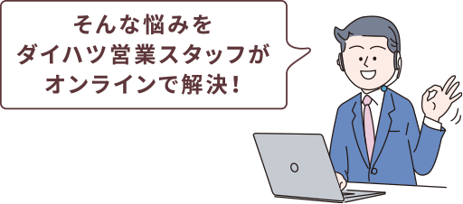 そんな悩みをダイハツ営業スタッフがオンラインで解決！